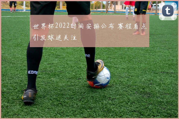 世界杯2022时间安排公布 赛程看点引发球迷关注