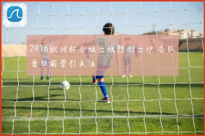 2016欧洲杯小组出线预测出炉 各队晋级前景引关注