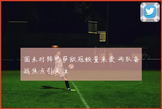 国米对阵巴萨欧冠较量来袭 两队备战焦点引关注