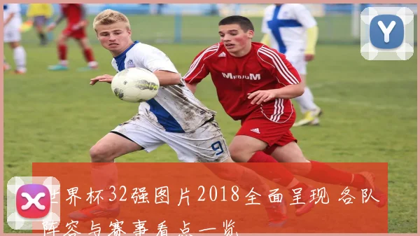 世界杯32强图片2018全面呈现 各队阵容与赛事看点一览