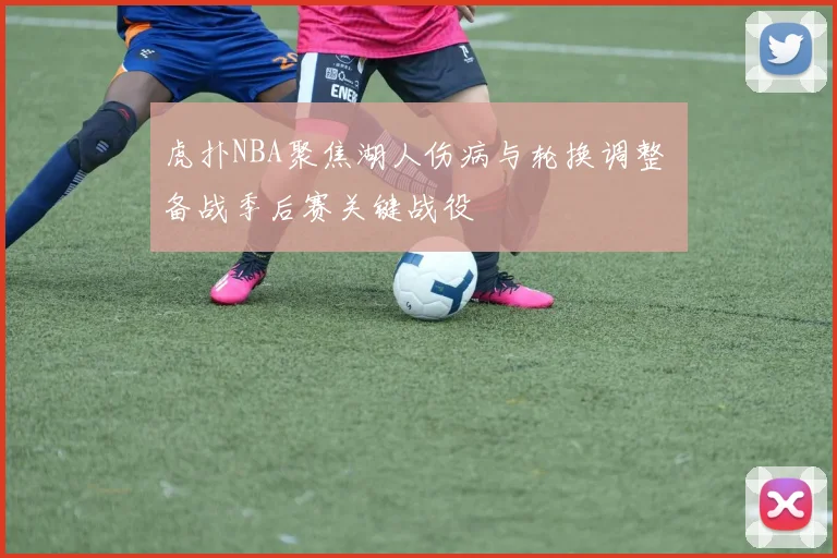 虎扑NBA聚焦湖人伤病与轮换调整 备战季后赛关键战役